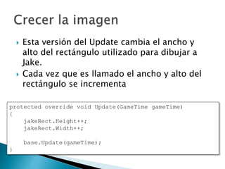  Esta versión del Update cambia el ancho y
alto del rectángulo utilizado para dibujar a
Jake.
 Cada vez que es llamado el ancho y alto del
rectángulo se incrementa
protected override void Update(GameTime gameTime)
{
jakeRect.Height++;
jakeRect.Width++;
base.Update(gameTime);
}
 