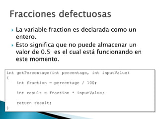  La variable fraction es declarada como un
entero.
 Esto significa que no puede almacenar un
valor de 0.5 es el cual está funcionando en
este momento.
int getPercentage(int percentage, int inputValue)
{
int fraction = percentage / 100;
int result = fraction * inputValue;
return result;
}
 