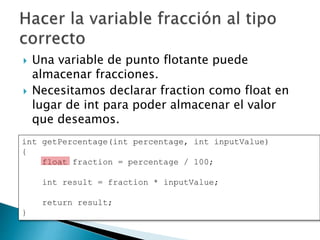  Una variable de punto flotante puede
almacenar fracciones.
 Necesitamos declarar fraction como float en
lugar de int para poder almacenar el valor
que deseamos.
int getPercentage(int percentage, int inputValue)
{
float fraction = percentage / 100;
int result = fraction * inputValue;
return result;
}
 