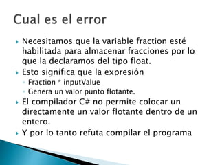  Necesitamos que la variable fraction esté
habilitada para almacenar fracciones por lo
que la declaramos del tipo float.
 Esto significa que la expresión
◦ Fraction * inputValue
◦ Genera un valor punto flotante.
 El compilador C# no permite colocar un
directamente un valor flotante dentro de un
entero.
 Y por lo tanto refuta compilar el programa
 