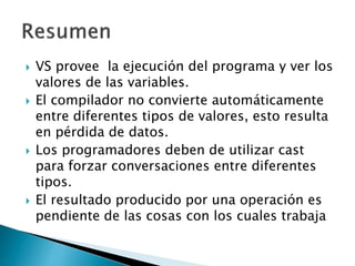  VS provee la ejecución del programa y ver los
valores de las variables.
 El compilador no convierte automáticamente
entre diferentes tipos de valores, esto resulta
en pérdida de datos.
 Los programadores deben de utilizar cast
para forzar conversaciones entre diferentes
tipos.
 El resultado producido por una operación es
pendiente de las cosas con los cuales trabaja
 
