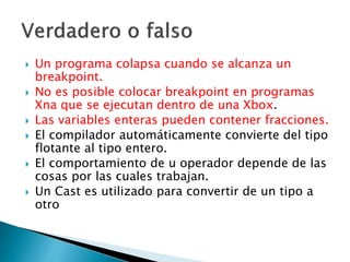  Un programa colapsa cuando se alcanza un
breakpoint.
 No es posible colocar breakpoint en programas
Xna que se ejecutan dentro de una Xbox.
 Las variables enteras pueden contener fracciones.
 El compilador automáticamente convierte del tipo
flotante al tipo entero.
 El comportamiento de u operador depende de las
cosas por las cuales trabajan.
 Un Cast es utilizado para convertir de un tipo a
otro
 
