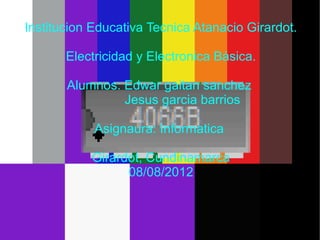 Institucion Educativa Tecnica Atanacio Girardot.

       Electricidad y Electronica Básica.

       Alumnos: Edwar gaitan sanchez
                Jesus garcia barrios

            Asignaura: Informatica

           Girardot, Cundinamarca
                 08/08/2012
 