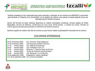 EVENTOS DEPORTIVOSFamilias completas se han organizado para estar presentes y participar en los eventos que INMUDECI a promovido para fomentar el “Deporte en tu Comunidad”, con el objetivo de motivar a los colonos a realizar deporte como una actividad social y familiar frecuente. Dentro del formato de estas mañanas deportivas se realizan actividades recreativas, torneos rápidos de fútbol, básquetbol, carreras de atletismo, exhibiciones de Lima Lama, Kendo Karate  y maratón de zumba. También se motiva algunas escuela para participar en exhibicion de bandas de guerra. Estamos orgullos de realizar este tipo de eventos ya que hemos notado la participación entusiasta de los vecinos.COLONIAS ATENDIDAS30 de noviembre 2009.       Esc. Primaria “Fidel Velázquez”14 de noviembre 2009.       Col. Bosques del Alba II Sección31 de      octubre 2009.       Col. Valle de la Hacienda. 24 de      octubre 2009.       Col. Cofradías I,II,III y IV17 de      octubre 2009.       Bosques 1ª. Sección clase de Zumba17 de      octubre 2009.       Torneo de Fútbol en Infonavit Norte 16 de      octubre 2009.       Col. Bosques I, II y III Sección.19 de septiembre 2009.     Preparatoria “Lázaro Cárdenas”14 y 26 de septiembre 2009.  Col. Lomas de Cuautitlán 