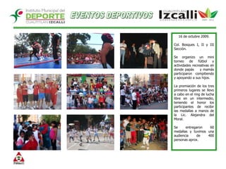 EVENTOS DEPORTIVOS16 de octubre 2009.Col. Bosques I, II y III Sección. Se organizo un mini torneo de fútbol y actividades recreativas en donde papás    y mamás participaron compitiendo y apoyando a sus hijos.La premiación de los tres primeros lugares se llevo a cabo en el ring de lucha libre en un intermedio, teniendo el honor los participantes de recibir las medallas a manos de la Lic. Alejandra del Moral.Se entregaron 60 medallas y tuvimos una audiencia de 400 personas aprox. 