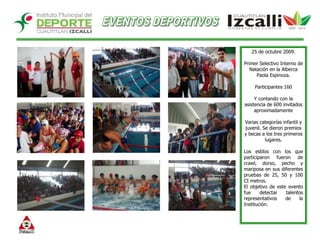EVENTOS DEPORTIVOS25 de octubre 2009.Primer Selectivo Interno de Natación en la Alberca Paola Espinoza.Participantes 160Y contando con la asistencia de 600 invitados aproximadamenteVarias categorías infantil y juvenil. Se dieron premios y becas a los tres primeros lugares. Los estilos con los que participaron fueron de crawl, dorso, pecho y mariposa en sus diferentes pruebas de 25, 50 y 100 CI metros. El objetivo de este evento fue detectar talentos representativos de la Institución. 