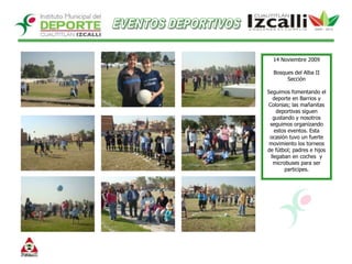 EVENTOS DEPORTIVOS14 Noviembre 2009Bosques del Alba II SecciónSeguimos fomentando el deporte en Barrios y Colonias; las mañanitas deportivas siguen gustando y nosotros seguimos organizando estos eventos. Esta ocasión tuvo un fuerte movimiento los torneos de fútbol; padres e hijos llegaban en coches  y microbuses para ser participes. 