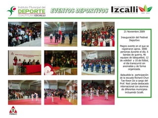 EVENTOS DEPORTIVOS21 Noviembre 2009Inauguración del Festival Deportivo  Magno evento en el que se registraron aprox. 3000 personas durante el día. 6 bandas de guerra, 46 equipos de básquetbol, 12 de voleibol  y 10 de fútbol, el día transcurrió sin anomalías y de forma organizada. Aplaudida la  participación de la escuela Richard Chun Tae Kwon Do a cargo del Prof. Noé Landa destacado internacional con alumnos de diferentes municipios incluyendo Izcalli.