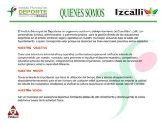 QUIENES SOMOSEl Instituto Municipal del Deporte es un organismo autónomo del Ayuntamiento de Cuautitlán Izcalli; con personalidad jurídica, administrativa  y patrimonio propios  para la gestión directa de las actuaciones deportivas en el ámbito territorial, legal y operativa en nuestro municipio; actuando bajo la tutela del Ayuntamiento, a quien corresponde velar porque se alcancen los fines esenciales previstos en los estatutos.NUESTRO   OBJETIVOCrear una estructura administrativa y operativa conformada con personal calificado además de comprometido con nuestro municipio, para promover e impulsar el deporte recreativo, competitivo y educativo a través del servicio; integrando los diferentes organismos, contextos vitales de personas sin excluir género, edad o capacidad diferente. NUESTRA   MISIÓNConscientes de la importancia que tiene la utilización del tiempo libre y siendo el esparcimiento absolutamente necesario para el ser humano de cualquier edad, queremos contribuir en mejorar la calidad de vida de los ciudadanos izcallenses al vivificar la cultura deportiva en el ámbito social, laboral y familiar.NUESTRA  VISIÓNSer un municipio con excelencia deportiva, formando atletas de alto rendimiento y disminuyendo el índice delictivo a través de la actividad física.