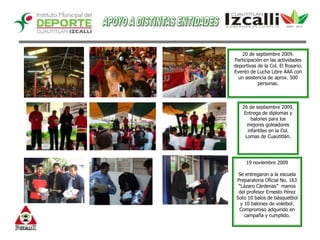 APOYO A DISTINTAS ENTIDADES20 de septiembre 2009.Participación en las actividades deportivas de la Col. El Rosario.Evento de Lucha Libre AAA con un asistencia de aprox. 500 personas.26 de septiembre 2009.Entrega de diplomas y balones para los mejores goleadores infantiles en la Col. Lomas de Cuautitlán.  19 noviembre 2009Se entregaron a la escuela Preparatoria Oficial No. 163 “Lázaro Càrdenas”  manos del profesor Ernesto Pérez Soto 10 balos de básquetbol y 10 balones de voleibol. Compromiso adquirido en campaña y cumplido. 
