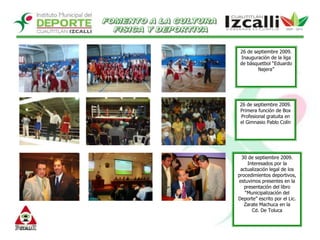 FOMENTO A LA CULTURA FISICA Y DEPORTIVA26 de septiembre 2009.Inauguración de la liga de básquetbol “Eduardo Najera”26 de septiembre 2009.Primera función de Box  Profesional gratuita en el Gimnasio Pablo Colín30 de septiembre 2009. Interesados por la actualización legal de los procedimientos deportivos, estuvimos presentes en la presentación del libro “Municipalización del Deporte” escrito por el Lic. Zarate Machuca en la Cd. De Toluca
