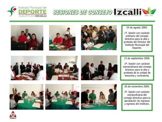 SESIONES DE CONSEJO24 de agosto 2009.1ª. Sesión con carácter ordinario del consejo directivo para la alta y protesta del Director del Instituto Municipal del Deporte. 23 de septiembre 2009.2ª. Sesión con carácter extraordinaria del consejo directivo para la alta y protesta de la unidad de tesorería y contraloría. 26 de noviembre 2009.3ª. Sesión con carácter extraordinaria del consejo directivo para la aprobación de ingresos y egresos del Instituto.