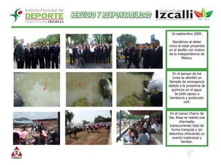 SERVICIO Y RESPONSABILIDAD16 septiembre 2009.Atendimos al deber cívico al estar presentes en el desfile con motivo de la Independencia de México.En el parque de los Lirios se atendió un llamado de emergencia debido a la presencia de químicos en el agua.Se pidió apoyo a bomberos y protección civil.En el Lienzo Charro deSta. Rosa se realizó una charreada; transcurriendo todo de forma tranquila y sin disturbios ofreciendo un evento tradicional y familiar.