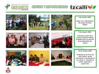 SERVICIO Y RESPONSABILIDAD3 de octubre 2009.Apoyo en la reforestación del parque Pichardo Pagaza9 de octubre 2009.Presentes a partir de la primera Audiencia Pública Ciudadana para la atención de las demandas por colonia29 de octubre 2009.Presentes en los Foros de Reto Político. dando información a inquietudes de los colonos y  tomando en cuenta  peticiones y sugerencias.