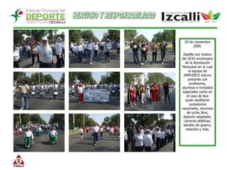 SERVICIO Y RESPONSABILIDAD20 de noviembre 2009.Desfile con motivo del XCIX aniversario de la Revolución Mexicana en el cual el equipo de INMUDECI estuvo presente con profesores,  alumnos e invitados especiales como en el caso de box quién desfilaron campeones nacionales, alumnos de lucha libre, deporte adaptado, carreras atléticas, bandas de guerra, natación y más. 