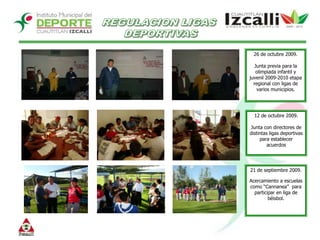 REGULACION LIGAS DEPORTIVAS26 de octubre 2009.Junta previa para la olimpiada infantil y juvenil 2009-2010 etapa regional con ligas de varios municipios.  12 de octubre 2009.Junta con directores de distintas ligas deportivas para establecer acuerdos 21 de septiembre 2009.Acercamiento a escuelas como “Cannanea”  para participar en liga de béisbol.