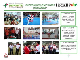 INTEGRACION CON OTROSORGANISMO 25 de octubre 2009.Apertura a convenios con otras instituciones. Apoyo al Torneo UVM en el Gimnasio Mario Colín25 de octubre 2009.Kaizen Sport Center nos invita al  torneo de Gimnasia Olímpica visualizando un torneo nacional en nuestras instalaciones25 de octubre 2009.Invitación para entregar los trofeos en el torneo de liga Lic. Adolfo López Mateos en Atlamica. 