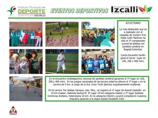 EVENTOS DEPORTIVOSATLETISMO Lo mas destacado que se a realizado con el respaldo de nuestro Prof. Pablo Colín Martínez ha sido el 2º campeonato juvenil de atletas con parálisis cerebral en Bogotá Colombia. Carlos Escareño Farfán ganó el tercer  lugar en 100, 200 y 400 mtrs. En el encuentro multideportivo nacional de parálisis cerebral ganamos el 1º lugar en 100, 200 y 400 mtrs.  En los juegos nacionales de las tercera edad se obtuvo el 1º lugar y en la carrera de 5 km. A cargo de la Sra. Irma Torál Sánchez orgullosamente izcallense.   En la carrera Tec Adidas Campus, edo. Mex., se registro el 1º lugar de Araceli Castelán  en 10 km-master, Gabriela Santos M. 5º lugar 10 km categoría master y 3º lugar Soledad Contreras Arellano, Veteranana 10 km. En la categoría infantil y juvenil compitieron nuestros chiquillos pasando a la etapa estatal Elizabeth Colín.