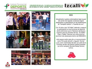 EVENTOS DEPORTIVOSBOX Actualmente nuestros entrenadores bajo la guía del zorrita han logrado numerosos logros destacando su participación en las preeliminares de “Campeón Azteca” y “Guantes de oro”.Con 16 años Julio “El Pollito” defendió y aseguró su participación en las funciones de apertura dentro del torneo que la Televisora del Ajusco organizo para los amantes del box. “El Gallito” Ceja y “Gallito” Ramírez son entre otros los alumnos más destacados dentro del INMUDECI. Julio espera recibir este año un reconocimiento como “El novato del año” y Agustín “Zorrita” Luna; como “entrenador del año” por parte de la Comisión de Box del Distrito Federal presidido por el Ex campeón Mundial Rafael Herrera Lemus.