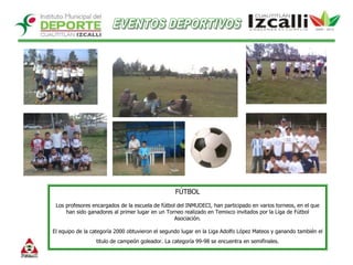 EVENTOS DEPORTIVOSFÚTBOLLos profesores encargados de la escuela de fútbol del INMUDECI, han participado en varios torneos, en el que han sido ganadores al primer lugar en un Torneo realizado en Temixco invitados por la Liga de Fútbol Asociación. El equipo de la categoría 2000 obtuvieron el segundo lugar en la Liga Adolfo López Mateos y ganando también el titulo de campeón goleador. La categoría 99-98 se encuentra en semifinales. 