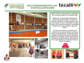 MANTENIMIENTO DE INSTALACIONESAgustín “Zorrita” Luna queda como coordinador de la escuela de Boxeo el 24 de agosto 2009.Reporta que los entrenadores laboraban de manera libre, diferente horario y cobrando a distinción. Contando 3 costales regulares y dos en mal estado. El ring en mal estado y 4 postes torcidos, las cuerdas sin protección e inexistencia de peras fijas, cuerdas, tapetes o algún otro equipo. Se reparo de momento lo necesario para continuar con los entrenamientos y se propuso mudar el área de boxeo a un segundo piso por apartado, reestructurando el área, comprando material como costales, cuerdas, fijando peras y haciendo lo necesario para dar vida al área de box e inagurandola con una primera función de nombre “El regreso”.