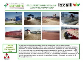 MANTENIMIENTO DE INSTALACIONESSe atienden aproximadamente a 400 personas por semana, charros, escaramuzas, caballerangos, visitantes en general. Se están regulando las asociaciones charras así como sus demandas, se inicio la rehabilitación del lienzo con limpieza, reparación de baños, mantenimiento de los mismos ya que solo se hacia aseo cuando había evento; gestión de necesidades y en conjunto con otras direcciones como obras públicas se reinstalo la luz eléctrica,  acondicionamiento del ruedo, cambio de fachada. Se han celebrado constantes charreadas y pero de las mas importantes han sido la Feria de Escaramuzas y Charreada con motivo de la Revolución Mexicana. LIENZO CHARRO STA. ROSA DE LIMA