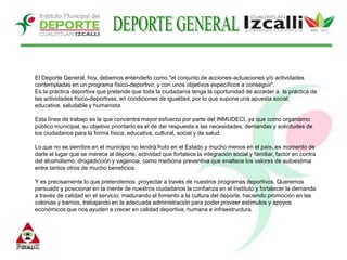 DEPORTE GENERALEl Deporte General, hoy, debemos entenderlo como "el conjunto de acciones-actuaciones y/o actividades contempladas en un programa físico-deportivo, y con unos objetivos específicos a conseguir". Es la práctica deportiva que pretende que toda la ciudadanía tenga la oportunidad de acceder a  la práctica de las actividades físico-deportivas, en condiciones de igualdad, por lo que supone una apuesta social, educativa, saludable y humanista. Esta línea de trabajo es la que concentra mayor esfuerzo por parte del INMUDECI, ya que como organismo público municipal, su objetivo prioritario es el de dar respuesta a las necesidades, demandas y solicitudes de los ciudadanos para la forma física, educativa, cultural, social y de salud. Lo que no se siembre en el municipio no tendrá fruto en el Estado y mucho menos en el país, es momento de darle el lugar que se merece al deporte, actividad que fortalece la integración social y familiar, factor en contra del alcoholismo, drogadicción y vagancia, como medicina preventiva que enaltece los valores de autoestima entre tantos otros de mucho beneficios. Y es precisamente lo que pretendemos  proyectar a través de nuestros programas deportivos. Queremos persuadir y posicionar en la mente de nuestros ciudadanos la confianza en el Instituto y fortalecer la demanda a través de calidad en el servicio; madurando el fomento a la cultura del deporte, haciendo promoción en las colonias y barrios, trabajando en la adecuada administración para poder proveer estímulos y apoyos económicos que nos ayuden a crecer en calidad deportiva, humana e infraestructura. 