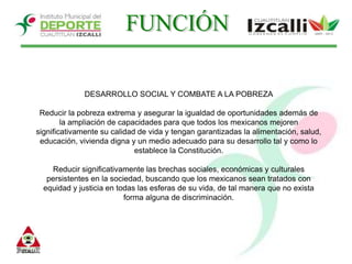FUNCIÓNDESARROLLO SOCIAL Y COMBATE A LA POBREZAReducir la pobreza extrema y asegurar la igualdad de oportunidades además de la ampliación de capacidades para que todos los mexicanos mejoren significativamente su calidad de vida y tengan garantizadas la alimentación, salud, educación, vivienda digna y un medio adecuado para su desarrollo tal y como lo establece la Constitución. Reducir significativamente las brechas sociales, económicas y culturales persistentes en la sociedad, buscando que los mexicanos sean tratados con equidad y justicia en todas las esferas de su vida, de tal manera que no exista forma alguna de discriminación.