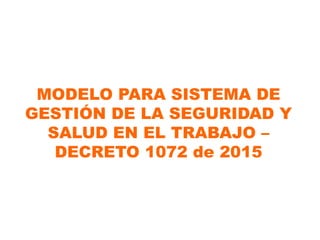 MODELO PARA SISTEMA DE
GESTIÓN DE LA SEGURIDAD Y
SALUD EN EL TRABAJO –
DECRETO 1072 de 2015
 