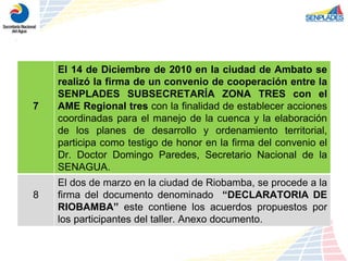 7 El 14 de Diciembre de 2010 en la ciudad de Ambato se realizó la firma de un convenio de cooperación entre la SENPLADES SUBSECRETARÍA ZONA TRES con el AME Regional tres  con la finalidad de establecer acciones coordinadas para el manejo de la cuenca y la elaboración de los planes de desarrollo y ordenamiento territorial, participa como testigo de honor en la firma del convenio el Dr. Doctor Domingo Paredes, Secretario Nacional de la SENAGUA. 8 El dos de marzo en la ciudad de Riobamba, se procede a la firma del documento denominado  “DECLARATORIA DE RIOBAMBA”  este contiene los acuerdos propuestos por los participantes del taller. Anexo documento. 