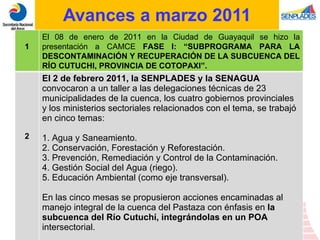 Avances a marzo 2011 1 El 08 de enero de 2011 en la Ciudad de Guayaquil se hizo la presentación a CAMCE  FASE I: “ SUBPROGRAMA PARA LA DESCONTAMINACIÓN Y RECUPERACIÓN DE LA SUBCUENCA DEL RÍO CUTUCHI, PROVINCIA DE COTOPAXI”.  2 El 2 de febrero 2011, la SENPLADES y la SENAGUA  convocaron a un taller a las delegaciones técnicas de 23 municipalidades de la cuenca, los cuatro gobiernos provinciales y los ministerios sectoriales relacionados con el tema, se trabajó en cinco temas: 1. Agua y Saneamiento. 2. Conservación, Forestación y Reforestación. 3. Prevención, Remediación y Control de la Contaminación. 4. Gestión Social del Agua (riego). 5. Educación Ambiental (como eje transversal). En las cinco mesas se propusieron acciones encaminadas al manejo integral de la cuenca del Pastaza con énfasis en  la subcuenca del Río Cutuchí, integrándolas en un POA  intersectorial. 