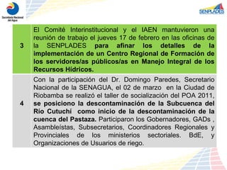 3 El Comité Interinstitucional y el IAEN mantuvieron una reunión de trabajo el jueves 17 de febrero en las oficinas de la SENPLADES  para afinar los detalles de la implementación de un Centro Regional de Formación de los servidores/as públicos/as en Manejo Integral de los Recursos Hídricos. 4 Con la participación del Dr. Domingo Paredes, Secretario Nacional de la SENAGUA, el 02 de marzo  en la Ciudad de Riobamba se realizó el taller de socialización del POA 2011,  se posiciono la descontaminación de la Subcuenca del Río Cutuchí  como inicio de la descontaminación de la cuenca del Pastaza.  Participaron los Gobernadores, GADs , Asambleístas, Subsecretarios, Coordinadores Regionales y Provinciales de los ministerios sectoriales. BdE, y Organizaciones de Usuarios de riego.  