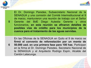 5 El Dr. Domingo Paredes, Subsecretario Nacional de la SENAGUA y una comisión del Comité Interinstitucional el 9 de marzo, mantuvieron una reunión de trabajo con el Señor Gerente del BdE Diego Aulestia Gerente y otros funcionarios,  en esta reunión se afinaron detalles de posibles vías de crédito para los municipios de la cuenca para el tratamiento de las aguas servidas. 6 En las Oficinas de la SENAGUA en Quito el 9 de marzo se  firmó el convenio de reforestación por un monto de 50.000 usd. en una primera fase para 100 has . Participan en la firma el Dr. Domingo Paredes, Secretario Nacional de la SENAGUA y el Arquitecto Rodrigo Espín, Alcalde del Cantón Latacunga. 