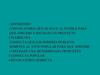 1 REFERENDO:  CONVOCATORIA QUE SE HACE AL PUEBLO PARA  QUE APRUEBE O RECHAZE UN PROYECTO  2 PLEBISCITO: CONSULTA QUE LOS PODERES PUBLICOS  SOMETEN AL VOTO POPULAR PARA QUE APRUEBE  O RECHAZE UNA DETERMINADA PROPUESTA 3 CONSULTA POPULAR 4 REVOCATORIA DEIRECTA 