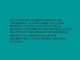 ES UNA POLITICA GUBERNAMENTAL DEL  PRESIDENTE  ALVARO URIBE VELEZ  QUE  PROPONE UN PAPEL MAS ACTIVO DE LA  SOCIEDAD  COLOMBIANA DENTRO DE LA LUCHA DEL ESTADO Y SUS ORGANOS DE SEGURIDAD FRENTE A LA AMENAZA DE GRUPÒS INSURGENTES Y OTROS GRUPOS ARMADOS ILEGALES 