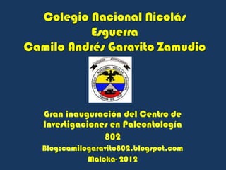 Colegio Nacional Nicolás
          Esguerra
Camilo Andrés Garavito Zamudio




   Gran inauguración del Centro de
   Investigaciones en Paleontología
                 802
   Blog:camilogaravito802.blogspot.com
              Maloka- 2012
 