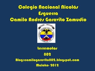 Colegio Nacional Nicolás
          Esguerra
Camilo Andrés Garavito Zamudio




              terremotos
                  802
  Blog:camilogaravito802.blogspot.com
             Maloka- 2012
 