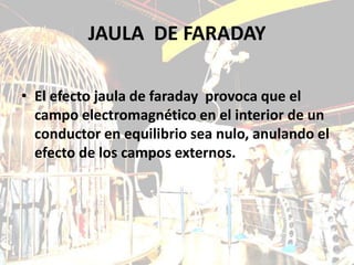 JAULA DE FARADAY

• El efecto jaula de faraday provoca que el
  campo electromagnético en el interior de un
  conductor en equilibrio sea nulo, anulando el
  efecto de los campos externos.
 