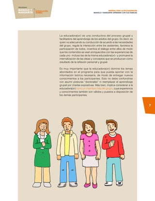 MANOLO Y
MARGARITA
PROGRAMA
I.
INTRODUCCIÓN
GENERAL
7
MATERIAL PARA LA EDUCADORA(OR)
Manolo Y MARGARITA aprenden con sus familias
La educadora(or) es una conductora del proceso grupal y
facilitadora del aprendizaje de los adultos del grupo. Es decir, es
quien va adecuando su conducción de acuerdo a las necesidades
del grupo, regula la interacción entre los asistentes, favorece la
participación de todos, incentiva el diálogo entre ellos de modo
que los contenidos se vean enriquecidos con las experiencias de
cada uno –incluso las de la misma educadora(or)– y promueve la
internalización de las ideas y conceptos que se produzcan como
resultado de la reflexión personal y grupal.
Es muy importante que la educadora(or) domine los temas
abordados en el programa para que pueda aportar con la
información teórica necesaria, de modo de entregar nuevos
conocimientos a los participantes. Esto no debe confundirse
con asumir posturas “doctorales” ni reemplazar el aprendizaje
grupal por charlas expositivas. Más bien, implica considerar a la
educadora(or) como un miembro más del grupo, cuya experiencia
y conocimientos también son válidos y puestos a disposición de
los demás participantes.
 