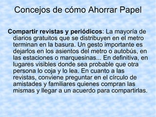 Concejos de cómo Ahorrar Papel Compartir revistas y periódicos : La mayoría de diarios gratuitos que se distribuyen en el metro terminan en la basura. Un gesto importante es dejarlos en los asientos del metro o autobús, en las estaciones o marquesinas... En definitiva, en lugares visibles donde sea probable que otra persona lo coja y lo lea. En cuanto a las revistas, conviene preguntar en el círculo de amistades y familiares quienes compran las mismas y llegar a un acuerdo para compartirlas.  