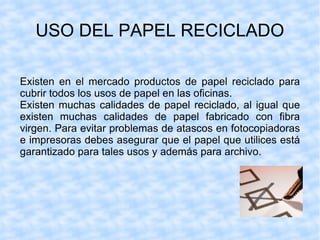 USO DEL PAPEL RECICLADO Existen en el mercado productos de papel reciclado para cubrir todos los usos de papel en las oficinas. Existen muchas calidades de papel reciclado, al igual que existen muchas calidades de papel fabricado con fibra virgen. Para evitar problemas de atascos en fotocopiadoras e impresoras debes asegurar que el papel que utilices está garantizado para tales usos y además para archivo. 