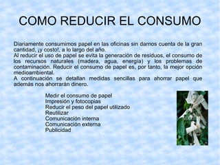 COMO REDUCIR EL CONSUMO Diariamente consumimos papel en las oficinas sin darnos cuenta de la gran cantidad, ¡y costo!, a lo largo del año.  Al reducir el uso de papel se evita la generación de residuos, el consumo de los recursos naturales (madera, agua, energía) y los problemas de contaminación. Reducir el consumo de papel es, por tanto, la mejor opción medioambiental. A continuación se detallan medidas sencillas para ahorrar papel que además nos ahorrarán dinero.   Medir el consumo de papel Impresión y fotocopias Reducir el peso del papel utilizado Reutilizar Comunicación interna Comunicación externa Publicidad 