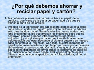 ¿Por qué debemos ahorrar y reciclar papel y cartón?   Antes debemos plantearnos de qué se hace el papel: de la celulosa, que viene de la pasta de papel, que a su vez se fabrica a partir de los árboles. El impacto de la fabricación del papel sobre el bosque está claro: cada año se cortan en nuestro país veinte millones de árboles sólo para fabricar papel. Sumémosles los que se cortan para leña o carpintería, los que arrasan los incendios o los que se destruyen con las grandes infraestructuras (pantanos, autovías...) y nos podremos hacer una idea de la alarmante deforestación que está afectando al planeta entero y en nuestro caso concreto a la Península. Con todo, nuestro mercado de papel es todavía deficitario y aun tenemos que importar celulosa virgen de otros países, como Canadá. Y es que el consumo de papel se ha disparado de forma brutal: el consumo de papel se ha multiplicado por veinte desde 19l3, especialmente en las últimas décadas con la aparición de la fotocopiadora, el fax, el ordenador... 