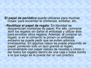 El papel de periódico  puede utilizarse para muchas cosas: para encender la chimenea, embalar, etc.  -  Reutilizar el papel de regalo : En Navidad se desperdician montañas de papel. Por ello, conviene abrir los regalos sin dañar el embalaje y utilizar éste para envolver otros regalos. Además, al comprar un regalo, si en el comercio le ponen un embalaje excesivo se puede pedir que se eviten adornos innecesarios. En algunos casos se puede prescindir de papel: poniendo sólo un lazo grande al regalo, envolviéndolo con papel vistoso de revistas o cómic o dar todos los regalos dentro de una caja o bolsa bonita a la que luego se le pueda dar un uso práctico.  