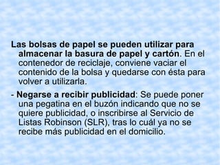 Las bolsas de papel se pueden utilizar para almacenar la basura de papel y cartón . En el contenedor de reciclaje, conviene vaciar el contenido de la bolsa y quedarse con ésta para volver a utilizarla.  -  Negarse a recibir publicidad : Se puede poner una pegatina en el buzón indicando que no se quiere publicidad, o inscribirse al Servicio de Listas Robinson (SLR), tras lo cuál ya no se recibe más publicidad en el domicilio.  