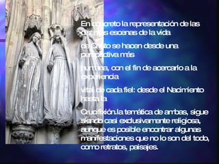 En concreto la representación de las distintas escenas de la vida de Cristo se hacen desde una perspectiva más humana, con el fin de acercarlo a la experiencia vital de cada fiel: desde el Nacimiento hasta la Crucifixión.la temática de ambas, sigue siendo casi exclusivamente religiosa, aunque es posible encontrar algunas manifestaciones que no lo son del todo, como retratos, paisajes. 