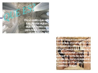 QUE ES? Es un estilo que se desarrolló en Europa occidental durante los últimos siglos de la Edad Media, desde mediados del siglo XII hasta la implantación del Renacimiento (siglo XV para Italia, y bien entrado el siglo XVI en los lugares donde el gótico pervivió más tiempo). Se trata de un amplio período artístico, que surge en el norte de Francia y se expande por todo Occidente. Según los países y las regiones se desarrolla en momentos cronológicos diversos, ofreciendo en su amplio desarrollo diferenciaciones profundas: más puro en Francia (siendo bien distinto el de París y el de Provenza), más horizontal y cercano a la tradición clásica en Italia (aunque al norte se acoge uno de los ejemplos más paradigmáticos, como la catedral de Milán), con peculiaridades locales en Flandes, Alemania, Inglaterra, Castilla y Aragón 