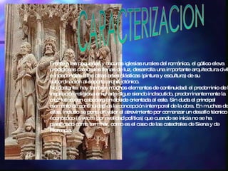 CARACTERIZACION Frente a las pequeñas y oscuras iglesias rurales del románico, el gótico eleva prodigiosas catedrales llenas de luz, desarrolla una importante arquitectura civil  e independiza a las otras artes plásticas (pintura y escultura) de su subordinación al soporte arquitectónico. No obstante, hay también muchos elementos de continuidad: el predominio de la inspiración religiosa en el arte sigue siendo indiscutido, predominantemente la cruz latina con cabecera en ábside orientada al este. Sin duda el principal elemento de continuidad es la concepción intemporal de la obra. En muchas de ellas, incluso se pone en valor el atrevimiento por comenzar un desafío técnico o económico (a veces por rivalidad política) que cuando se inicia no se ha planificado cómo terminar, como es el caso de las catedrales de Siena y de Florencia. 