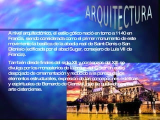ARQUITECTURA A nivel arquitectónico, el estilo gótico nació en torno a 1140 en Francia, siendo considerada como el primer monumento de este movimiento la basílica de la abadía real de Saint-Denis o San Dionisio (edificada por el abad Suger, consejero de Luis VII de Francia). También desde finales del siglo XII y comienzos del XIII se divulga por los monasterios de la orden del Císter un estilo despojado de ornamentación y reducido a la pureza de los elementos estructurales, expresión de las concepciones estéticas y espirituales de Bernardo de Claraval, que se suele denominar arte cisterciense. 