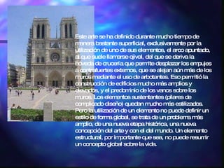 Este arte se ha definido durante mucho tiempo de manera bastante superficial, exclusivamente por la utilización de uno de sus elementos, el arco apuntado, al que suele llamarse ojival, del que se deriva la bóveda de crucería que permite desplazar los empujes a contrafuertes externos, que se alejan aún más de los muros mediante el uso de arbotantes. Eso permitió la construcción de edificios mucho más amplios y elevados, y el predominio de los vanos sobre los muros. Los elementos sustentantes (pilares de complicado diseño) quedan mucho más estilizados. Pero la utilización de un elemento no puede definir un estilo de forma global, se trata de un problema más amplio, de una nueva etapa histórica, una nueva concepción del arte y con el del mundo. Un elemento estructural, por importante que sea, no puede resumir un concepto global sobre la vida. 